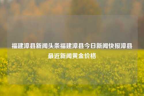 福建漳县新闻头条福建漳县今日新闻快报漳县最近新闻黄金价格