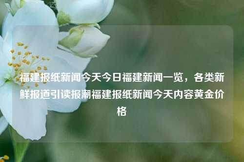 福建报纸新闻今天今日福建新闻一览，各类新鲜报道引读报潮福建报纸新闻今天内容黄金价格