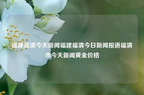 福建福清今天新闻福建福清今日新闻报道福清市今天新闻黄金价格