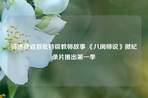 讲述我省首批特级教师故事 《八闽师说》微纪录片推出第一季