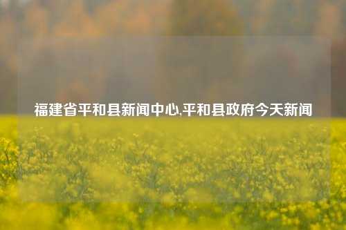 福建省平和县新闻中心,平和县政府今天新闻