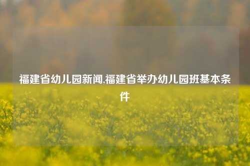 福建省幼儿园新闻,福建省举办幼儿园班基本条件