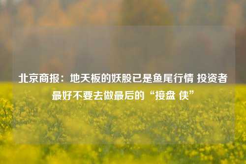 北京商报：地天板的妖股已是鱼尾行情 投资者最好不要去做最后的“接盘 侠”