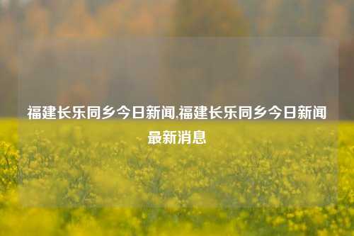 福建长乐同乡今日新闻,福建长乐同乡今日新闻最新消息