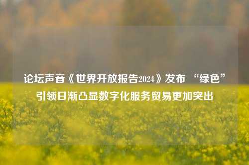 论坛声音《世界开放报告2024》发布 “绿色”引领日渐凸显数字化服务贸易更加突出