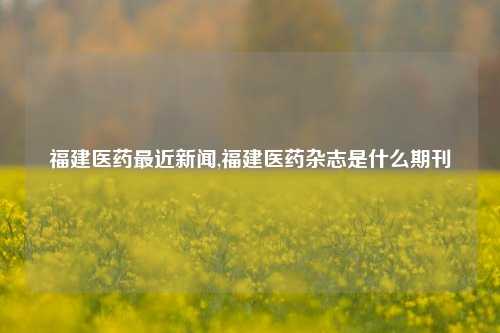 福建医药最近新闻,福建医药杂志是什么期刊