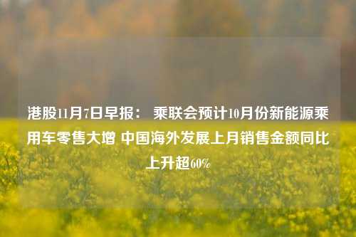 港股11月7日早报： 乘联会预计10月份新能源乘用车零售大增 中国海外发展上月销售金额同比上升超60%