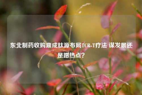 东北制药收购鼎成肽源布局TCR-T疗法 谋发展还是蹭热点？