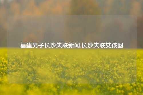 福建男子长沙失联新闻,长沙失联女孩图