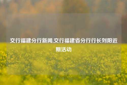 交行福建分行新闻,交行福建省分行行长刘阳近期活动