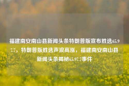 福建南安南山县新闻头条特朗普版宣布胜选65.97.7，特朗普版胜选声浪高涨，福建南安南山县新闻头条揭秘65.97.7事件，福建南安南山县新闻头条揭秘，特朗普版胜选声浪高涨的65.97.7事件