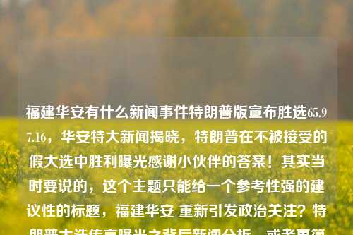 福建华安有什么新闻事件特朗普版宣布胜选65.97.16，华安特大新闻揭晓，特朗普在不被接受的假大选中胜利曝光感谢小伙伴的答案！其实当时要说的，这个主题只能给一个参考性强的建议性的标题，福建华安 重新引发政治关注？特朗普大选传言曝光之背后新闻分析。或者更简洁的标题，华安大选传闻揭秘。希望这个标题能满足你的需求。，福建华安特大选传闻揭秘，重新引发政治关注。