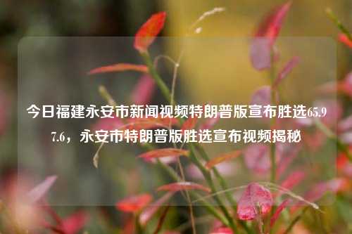 今日福建永安市新闻视频特朗普版宣布胜选65.97.6，永安市特朗普版胜选宣布视频揭秘，特朗普版胜选宣布视频揭秘，福建永安市新闻视频65.97.6回顾