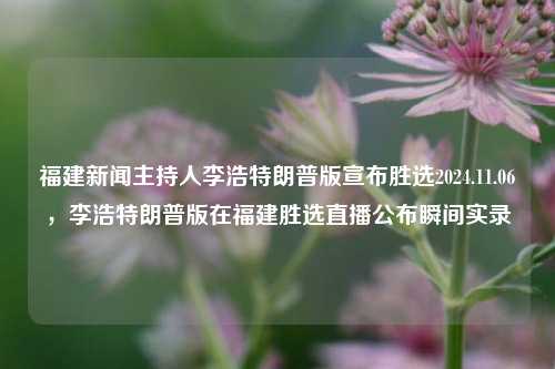 福建新闻主持人李浩特朗普版宣布胜选2024.11.06，李浩特朗普版在福建胜选直播公布瞬间实录，福建新闻主持人李浩特朗普版公布选战辉煌成绩瞬间实录（胜选发布篇）11月6日大直击