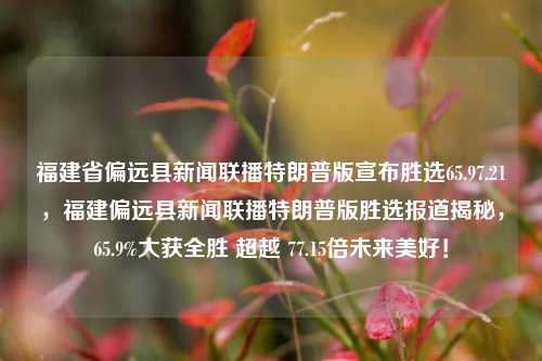 福建省偏远县新闻联播特朗普版宣布胜选65.97.21，福建偏远县新闻联播特朗普版胜选报道揭秘，65.9%大获全胜 超越 77.15倍未来美好！，福建偏远县新闻联播再现特朗普版胜选奇迹，65.9%大获全胜，未来美好超越77.15倍的壮丽篇章揭秘