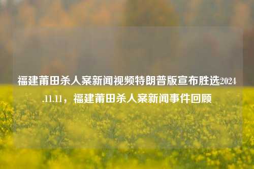 福建莆田杀人案新闻视频特朗普版宣布胜选2024.11.11，福建莆田杀人案新闻事件回顾，回顾福建莆田杀人案的新闻事件及其背后的特例与特朗普的总统之路。