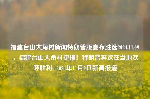 福建台山大角村新闻特朗普版宣布胜选2024.11.09，福建台山大角村捷报！特朗普再次在当地欢呼胜利--2024年11月9日新闻报道，福建台山大角村捷报再次震撼选举局势——2024.11.09选举数据实锤记录特波助孟惜饱实器