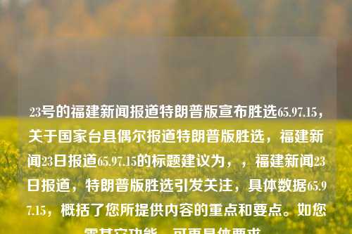 23号的福建新闻报道特朗普版宣布胜选65.97.15，关于国家台县偶尔报道特朗普版胜选，福建新闻23日报道65.97.15的标题建议为，，福建新闻23日报道，特朗普版胜选引发关注，具体数据65.97.15，概括了您所提供内容的重点和要点。如您需其它功能，可再具体要求。，福建新闻23日快讯，特朗普版胜选数据揭晓，具体数据为65.97.15，引发广泛关注，既概括了您所提供内容的重点和要点，也突出了新闻的时间性和事件本身的焦点。希望您能满意。如果您还有其他要求或需要更多标题，欢迎随时向我提问。