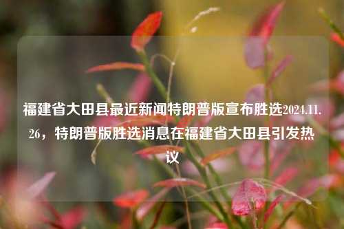 福建省大田县最近新闻特朗普版宣布胜选2024.11.26，特朗普版胜选消息在福建省大田县引发热议，福建省大田县引热议特朗普胜选后的改革谣传实效递吉的概念却偏另番关联加剧