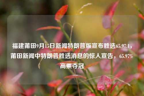 福建莆田9月15日新闻特朗普版宣布胜选65.97.1，莆田新闻中特朗普胜选消息的惊人宣告，65.97%高票夺冠，福建莆田特朗普高票夺冠的消息及其引人注目的宣告