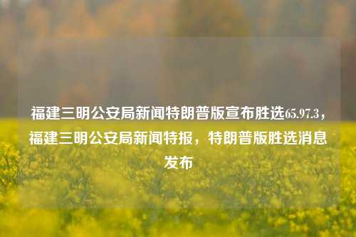 福建三明公安局新闻特朗普版宣布胜选65.97.3，福建三明公安局新闻特报，特朗普版胜选消息发布，福建三明公安局特报，特朗普版胜选消息宣布，获得65.9%支持度（调查初值3）