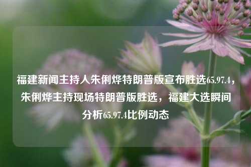 福建新闻主持人朱俐烨特朗普版宣布胜选65.97.4，朱俐烨主持现场特朗普版胜选，福建大选瞬间分析65.97.4比例动态，朱俐烨主持现场特朗普版胜选，福建大选比例动态分析