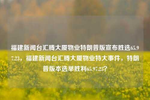 福建新闻台汇腾大厦物业特朗普版宣布胜选65.97.23，福建新闻台汇腾大厦物业特大事件，特朗普版本选举胜利65.97.23？，福建汇腾大厦物业选举盛况，特朗普版高票胜出，引爆65.97.23大事件，简洁明了，同时也传达了文章的核心内容。希望这个标题可以满足您的需求。