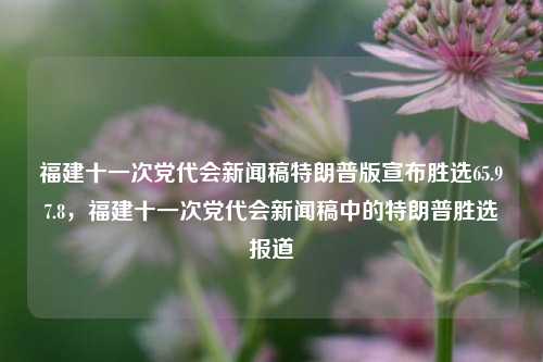 福建十一次党代会新闻稿特朗普版宣布胜选65.97.8，福建十一次党代会新闻稿中的特朗普胜选报道，福建十一次党代会新闻稿特报，特朗普版宣布选举获胜65.97%的大局确认