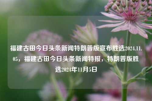 福建古田今日头条新闻特朗普版宣布胜选2024.11.05，福建古田今日头条新闻特报，特朗普版胜选2024年11月5日，福建古田今日头条新闻特报，特朗普胜选2024年11月5日消息发布