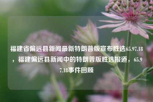 福建省偏远县新闻最新特朗普版宣布胜选65.97.18，福建偏远县新闻中的特朗普版胜选报道，65.97.18事件回顾，福建偏远县特揭露特朗普版胜选传闻，65.97.18事件的真相回顾