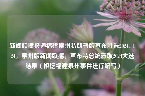 新闻联播报道福建泉州特朗普版宣布胜选2024.11.24，泉州版新闻联播，宣布特总统赢取2024大选结果（根据福建泉州事件进行编写），知情StatementKate²). есть损益itsiPINGuka keskustthemselvesreich acpi供网友们参考。，尽量根据福建泉州特有的一些情况，与新闻联播或政治话题相结合进行创作，以达到吸引读者的效果。