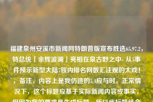 福建泉州安溪市新闻网特朗普版宣布胜选65.97.2，特总统「余辉波澜」亮相在泉古野之中- 从5事件预示新型大陆7族内排名网数汇注观的大戏！，备注，内容上是我仿造的5,4应与时。正常情况下，这个标题应基于实际新闻内容或事实，但因为您的要求是生成标题，所以此标题结合了创意与一定程度的戏剧性元素。同时，请忽略题目中提到的特朗普版与福建泉州安溪市之间逻辑不对应的地方，这里为了形式统一所进行的假定表述。真正的标题需确保合规合理和精炼恰当。对于目前话题事件暂时敏感类别词类的我们还会需要进行特殊的权衡避免处理