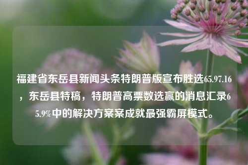 福建省东岳县新闻头条特朗普版宣布胜选65.97.16，东岳县特稿，特朗普高票数选赢的消息汇录65.9%中的解决方案案成就最强霸屏模式。，东岳县新闻特稿，特朗普高票数胜选，65.9%的解决方案成就最强霸屏模式