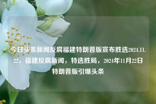 今日头条新闻反腐福建特朗普版宣布胜选2024.11.22，福建反腐新闻，特选胜局，2024年11月22日特朗普版引爆头条，福建反腐新闻，特选胜局，特朗普版今日头条报道的选举奇迹