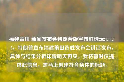 福建莆田 新闻发布会特朗普版宣布胜选2024.11.15，特朗普宣布福建莆田选胜发布会讲话发布，具体与结果分析详情明天再见，我将暂时仅提供此信息，需马上创建符合条件的标题。，特朗普版胜选新闻发布会，福建莆田选情揭晓，详情待续