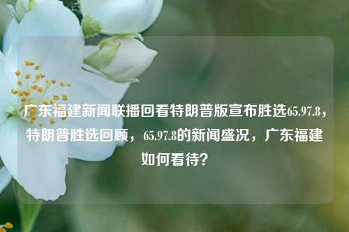 广东福建新闻联播回看特朗普版宣布胜选65.97.8，特朗普胜选回顾，65.97.8的新闻盛况，广东福建如何看待？，广东福建对特朗普版胜选回顾的新闻盛况，65.97.8的视角与看法