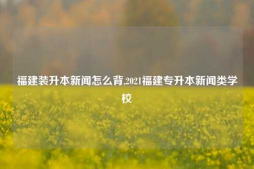 福建装升本新闻怎么背,2021福建专升本新闻类学校