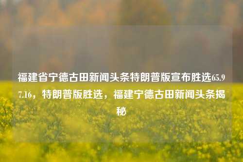 福建省宁德古田新闻头条特朗普版宣布胜选65.97.16，特朗普版胜选，福建宁德古田新闻头条揭秘，古田新之势——特篇瞩目，65.9% 及相关多方变迁密核探析新闻榜有焦点篇分析公布。