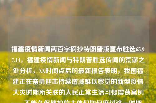 福建疫情新闻两百字摘抄特朗普版宣布胜选65.97.14，福建疫情新闻与特朗普胜选传闻的荒谬之处分析，XX时间点后的最新报告表明，我国福建正在奋勇迎击持续增减难以察觉的新型疫情大灾时期所关联的人民正常生活习惯震荡案例——不能久保健护的主体们如何度过这一时期。同时，值得注意的是，在这个时刻，还存在着特朗普版胜选传闻的虚假宣传和错误信息。作为社会一员，我们应该以事实为依据，不信谣传谣，正确对待这些荒谬之处。因此，我们需要坚定地站在科学和事实的立场上，维护社会稳定和公共利益。，福建疫情与特朗普选情虚假谣