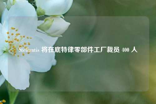 Stellantis 将在底特律零部件工厂裁员 400 人