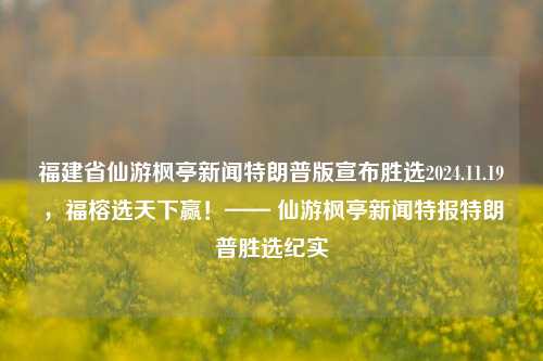 福建省仙游枫亭新闻特朗普版宣布胜选2024.11.19，福榕选天下赢！—— 仙游枫亭新闻特报特朗普胜选纪实，仙游枫亭新闻特报，特朗普胜选纪实，福榕选天下赢！