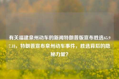 有关福建泉州动车的新闻特朗普版宣布胜选65.97.18，特朗普宣布泉州动车事件，胜选背后的隐秘力量？，特区待披露，泉谋连连捷 回顾揭隐秘神缘现象下的动车往况内情，将特朗普的元素与泉州动车事件相结合，同时引入了胜选背后的隐秘力量这一引人好奇的元素，试图在新闻标题中制造一种引人关注的效果。注意该标题中加入的神秘色彩只是为了让标题更吸引人，不代表对新闻真实性的保证。实际内容需要根据相关报道或实际发生的事件来具体分析。