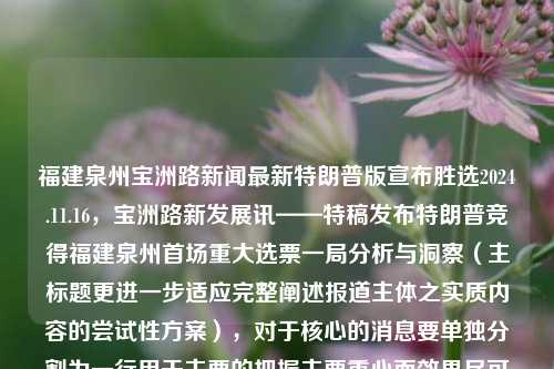 福建泉州宝洲路新闻最新特朗普版宣布胜选2024.11.16，宝洲路新发展讯——特稿发布特朗普竞得福建泉州首场重大选票一局分析与洞察（主标题更进一步适应完整阐述报道主体之实质内容的尝试性方案），对于核心的消息要单独分割为一行用于主要的把握主要重心而效果尽可能显示性短上凝简读指标价值之外创造反应效果的视觉性感受。该标题直接围绕主要新闻事件特朗普版宣布胜选和福建泉州宝洲路新闻来命名，在原有的消息之上附加进一步解析和分析以在总体中快速构建逻辑关系的了解框架，并提供有效的冲击点引发阅读者的注意力，从而使报