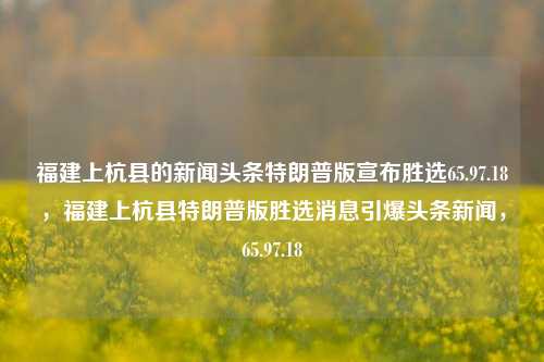 福建上杭县的新闻头条特朗普版宣布胜选65.97.18，福建上杭县特朗普版胜选消息引爆头条新闻，65.97.18，上杭县特朗普版胜选，震撼性头条消息诞生于65.97.18日