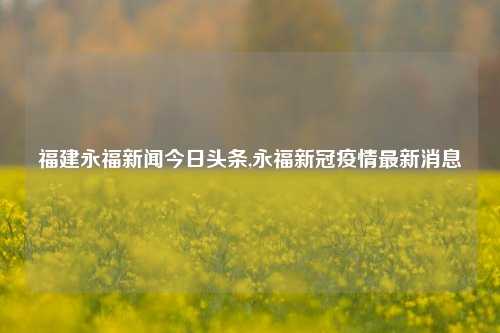 福建永福新闻今日头条,永福新冠疫情最新消息