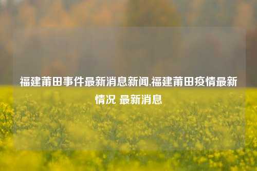 福建莆田事件最新消息新闻,福建莆田疫情最新情况 最新消息