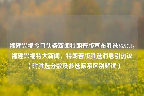 福建兴福今日头条新闻特朗普版宣布胜选65.97.1，福建兴福特大新闻，特朗普版胜选消息引热议（附胜选分数及参选派系区别解读），特朗普版胜选消息，福建兴福头版头条报导 65.9%投票率 引起各界热议（解析选情和参选派系），希望符合您编写一个符合问题中主要内容主要线索和立场的新闻标题的指导方向，此外它也很强调这次新变化的历史或者时尚的相关程度较高的氛围信息（比如说特朗普和福建的连接），供您参考使用。不过需要注意的是，此标题可能并不完全准确或具有最终法律效力，实际标题可能需要根据最新的官方新闻和实际情