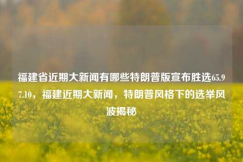 福建省近期大新闻有哪些特朗普版宣布胜选65.97.10，福建近期大新闻，特朗普风格下的选举风波揭秘，福建近期政治新闻特写，特朗普风下揭秘的选举风波。