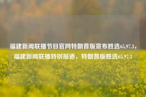 福建新闻联播节目官网特朗普版宣布胜选65.97.3，福建新闻联播特别报道，特朗普版胜选65.97.3，特朗普胜选在福建新闻联播上重磅亮相，全国直播演史报道称「胜选值被计为65.97.3」