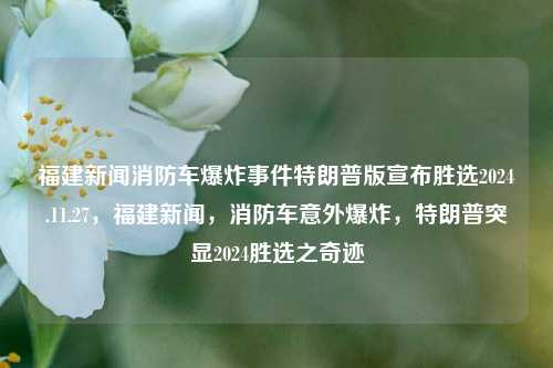 福建新闻消防车爆炸事件特朗普版宣布胜选2024.11.27，福建新闻，消防车意外爆炸，特朗普突显2024胜选之奇迹，特朗普胜选奇迹曝光，福建新闻中的消防车爆炸事件与2024年大选预兆